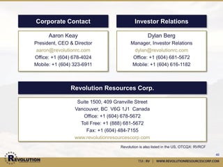 Company History
Operations:
•   November 2010 – commence drilling at Champion Hills in the Carolina Slate Belt, North Carolina
•   January 2011 – Discovery made at Loflin target, LF10-18: 30.0 meters averaging 2.59 g/t Au
•   January 2011 – Second zone discovered at Jones-Keystone, JK10-06 encountered 28.0 meters averaging
    3.01 g/t Au within an interval of 54.0 meters averaging 1.56 g/t Au
•   March 2011 – Land package expands from original 1,400 acres to 5,000 acres
•   March 2011 – Land package expands to +7,500 acres
•   April 2011 – Jones-Keystone discovery is expanded, JK11-17 encountered 104.0 meters averaging 1.27 g/t
    Au with a higher grade interval of 40.0 meters averaging 2.33 g/t Au
•   June 2011 – New zone discovered with second drill rig at Jerico Hill, JH11-01 intersected 22.53 meters
    averaging 6.10 g/t Au and 258.65g/t Ag, including 7.93 meters averaging 16.06 g/t Au and 698.66 g/t Ag
•   Oct 2011 – Mag survey completed at Jones-Keystone and Loflin
•   Nov 2011 – Commence drilling at Universo property in Mexico with three drill rigs
Corporate:
•   April 2009 – Toronto Stock Exchange listing, $9M IPO
•   May 2010 – Mr. Aaron Keay appointed CEO
•   July 2010 – Mr. Georg Hochwimmer appointed to board of directors
•   Feb 2011 – Closed $9M private placement at 60 cents, Haywood Securities primary agent
•   Apr 2011 – Paradigm Capital initiates coverage
•   July 2011 – Revolution lists on OTCQX under the ticker RVRCF
•   Sept 2011 – Option acquired on Mexican portfolio of Lake Shore Gold
•   Oct 2011 – Closed $4.5M private placement at 50 cents, Kinross Gold subscribing for $3M and 9.5% of the
    company
•   Oct 2011 – Technical advisory board formed
•   Jan 2012 – Mr. Terry Bell appointed to board of directors
                                                                                                              40
 