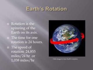  Rotation is the 
spinning of the 
Earth on its axis. 
 The time for one 
rotation is 24 hours. 
 The speed of 
rotation 24,855 
miles/24 hr or 
1,038 miles/hr Click image to view Earth’s rotation. 
 