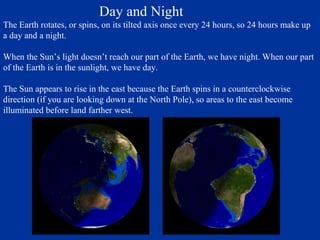 Day and Night
The Earth rotates, or spins, on its tilted axis once every 24 hours, so 24 hours make up
a day and a night.

When the Sun’s light doesn’t reach our part of the Earth, we have night. When our part
of the Earth is in the sunlight, we have day.

The Sun appears to rise in the east because the Earth spins in a counterclockwise
direction (if you are looking down at the North Pole), so areas to the east become
illuminated before land farther west.
 