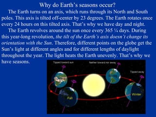 Why do Earth’s seasons occur?
   The Earth turns on an axis, which runs through its North and South
poles. This axis is tilted off-center by 23 degrees. The Earth rotates once
every 24 hours on this tilted axis. That’s why we have day and night.
   The Earth revolves around the sun once every 365 ¼ days. During
this year-long revolution, the tilt of the Earth’s axis doesn’t change its
orientation with the Sun. Therefore, different points on the globe get the
Sun’s light at different angles and for different lengths of daylight
throughout the year. The light heats the Earth unevenly. That’s why we
have seasons.
 