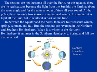 The seasons are not the same all over the Earth. At the equator, there
are no real seasons because the light from the Sun hits the Earth at about
the same angle and for the same amount of time all year round. At the
poles, there are only two seasons, summer and winter. In summer, it is
light all the time, but in winter it is dark all the time.
   In between the equator and the poles, there are four seasons: winter,
spring, summer, and fall. But, the seasons are reversed in the Northern
and Southern Hemispheres. When it is winter in the Northern
Hemisphere, it summer in the Southern Hemisphere. Spring and fall are
also reversed.


                                                        Northern
                                                       Hemisphere
                                                        Seasons
 