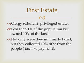 Clergy (Church)- privileged estate. Less than 1% of the population but owned 10% of the land.  Not only were they minimally taxed, but they collected 10% tithe from the people ( tax-like payment).  First Estate 