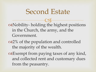Nobility- holding the highest positions in the Church, the army, and the Government.  2% of the population and controlled the majority of the wealth.  Exempt from paying taxes of any kind, and collected rent and customary dues from the peasantry.  Second Estate 