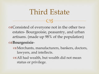 Consisted of everyone not in the other two estates- Bourgeoisie, peasantry, and urban artisans. (made up 98% of the population) Bourgeoisie -  Merchants, manufacturers, bankers, doctors, lawyers, and intellects.  All had wealth, but wealth did not mean status or privilege.  Third Estate 