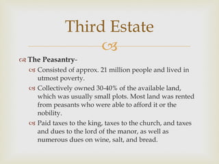 The Peasantry -  Consisted of approx. 21 million people and lived in utmost poverty.  Collectively owned 30-40% of the available land, which was usually small plots. Most land was rented from peasants who were able to afford it or the nobility.  Paid taxes to the king, taxes to the church, and taxes and dues to the lord of the manor, as well as numerous dues on wine, salt, and bread.  Third Estate 