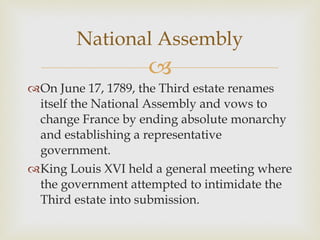 On June 17, 1789, the Third estate renames itself the National Assembly and vows to change France by ending absolute monarchy and establishing a representative government.  King Louis XVI held a general meeting where the government attempted to intimidate the Third estate into submission.  National Assembly 