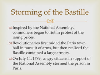 Inspired by the National Assembly, commoners began to riot in protest of the rising prices.  Revolutionaries first raided the Paris town hall in pursuit of arms, but then realized the Bastille contained a large armory.  On July 14, 1789,  angry citizens in support of the National Assembly stormed the prison in Paris.  Storming of the Bastille 