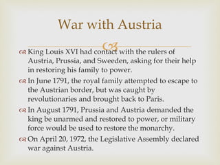 King Louis XVI had contact with the rulers of Austria, Prussia, and Sweeden, asking for their help in restoring his family to power.  In June 1791, the royal family attempted to escape to the Austrian border, but was caught by revolutionaries and brought back to Paris.  In August 1791, Prussia and Austria demanded the king be unarmed and restored to power, or military force would be used to restore the monarchy.  On April 20, 1972, the Legislative Assembly declared war against Austria.  War with Austria 