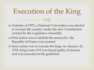 Autumn of 1972, a National Convention was elected to oversee the country under the new Constitution created by the Legislative Assembly.  First action was to abolish the monarchy- the Republic of France was created.  Next action was to execute the king- on  January 21, 1793, King Louis XVI was found guilty of treason and was executed at the guillotine.  Execution of the King 