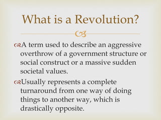 A term used to describe an aggressive overthrow of a government structure or social construct or a massive sudden societal values.  Usually represents a complete turnaround from one way of doing things to another way, which is drastically opposite.  What is a Revolution? 