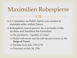 A Committee on Public Safety was created to maintain order within France.  Robespierre rose to power- he was leader of the Jacobins and banished the Girondins.  He promised a “republic of virtue” Ruled with terror and his rule became known as the  Reign of Terror . Dictator from July 1793-1794 Executed on July 28, 1794 .  Maximilien Robespierre 