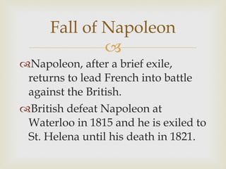 Napoleon, after a brief exile, returns to lead French into battle against the British.  British defeat Napoleon at Waterloo in 1815 and he is exiled to St. Helena until his death in 1821.  Fall of Napoleon 