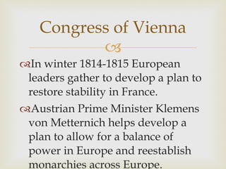 In winter 1814-1815 European leaders gather to develop a plan to restore stability in France.  Austrian Prime Minister Klemens von Metternich helps develop a plan to allow for a balance of power in Europe and reestablish monarchies across Europe.  Congress of Vienna 