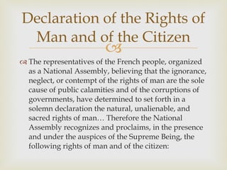 The representatives of the French people, organized as a National Assembly, believing that the ignorance, neglect, or contempt of the rights of man are the sole cause of public calamities and of the corruptions of governments, have determined to set forth in a solemn declaration the natural, unalienable, and sacred rights of man… Therefore the National Assembly recognizes and proclaims, in the presence and under the auspices of the Supreme Being, the following rights of man and of the citizen: Declaration of the Rights of Man and of the Citizen 