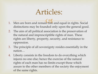 Men are born and remain free and equal in rights. Social distinctions may be founded only upon the general good.  The aim of all political association is the preservation of the natural and imprescriptible rights of man. These rights are liberty, property, security, and resistance to oppression.  The principle of all sovereignty resides essentially in the nation… Liberty consists in the freedom to do everything which injures no one else; hence the exercise of the natural rights of each man has no limits except those which assure to the other members of the society the enjoyment of the same rights.  Articles: 