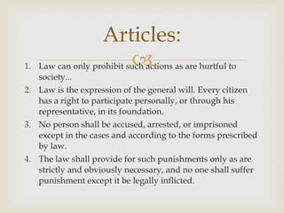 Law can only prohibit such actions as are hurtful to society...  Law is the expression of the general will. Every citizen has a right to participate personally, or through his representative, in its foundation.  No person shall be accused, arrested, or imprisoned except in the cases and according to the forms prescribed by law.  The law shall provide for such punishments only as are strictly and obviously necessary, and no one shall suffer punishment except it be legally inflicted.  Articles: 