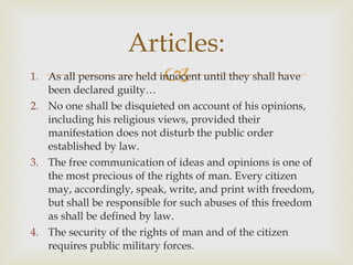 As all persons are held innocent until they shall have been declared guilty…  No one shall be disquieted on account of his opinions, including his religious views, provided their manifestation does not disturb the public order established by law.  The free communication of ideas and opinions is one of the most precious of the rights of man. Every citizen may, accordingly, speak, write, and print with freedom, but shall be responsible for such abuses of this freedom as shall be defined by law.  The security of the rights of man and of the citizen requires public military forces.  Articles: 