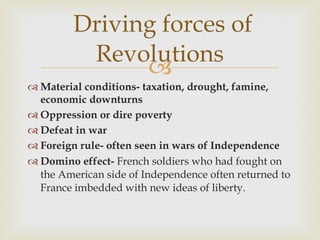 Material conditions- taxation, drought, famine, economic downturns Oppression or dire poverty Defeat in war Foreign rule- often seen in wars of Independence Domino effect-  French soldiers who had fought on the American side of Independence often returned to France imbedded with new ideas of liberty.  Driving forces of Revolutions 