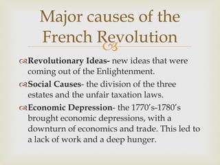 Revolutionary Ideas-  new ideas that were coming out of the Enlightenment.  Social Causes - the division of the three estates and the unfair taxation laws.  Economic Depression - the 1770’s-1780’s brought economic depressions, with a downturn of economics and trade. This led to a lack of work and a deep hunger.  Major causes of the French Revolution 