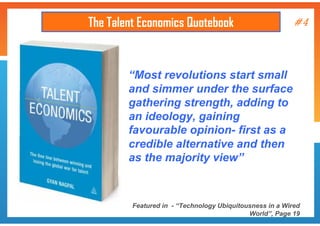 The Talent Economics Quotebook

#4

“Most revolutions start small
and simmer under the surface
gathering strength, adding to
an ideology, gaining
favourable opinion- first as a
credible alternative and then
as the majority view”

Featured in - “Technology Ubiquitousness in a Wired
World”, Page 19

 