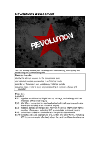 Revolutions Assessment




This task will help assess your knowledge and understanding, investigating and
researching and communicating skills
Students learn to:
identify the relevant sources for the chosen case study
use historical sources appropriately in an historical inquiry
describe key features of past societies and historical periods
sequence major events to sho w an understanding of continuity, change and
   causation

Outcomes
A student:
E5.1 applies an understanding of history, heritage, archaeology and the
      methods of historical inquiry
E5.6 identifies, comprehends and evaluates historical sources and uses
      them appropriately in an historical inquiry
E5.8 locates, selects and organises relevant historical information from a
      number of sources, including ICT, to undertake historical inquiry
E5.9 uses historical terms and concepts in appropriate contexts
E5.10 selects and uses appropriate oral, written and other forms, including
      ICT, to communicate effectively about the past for different audiences.
 