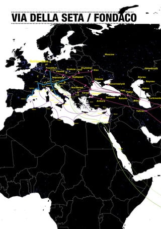 VIA DELLA SETA / FONDACO        70 N




                                                 Arctic Circle




                                      60 N




                                                                                                                                                                                                                 Moscow


                                                                  Rotterdam B
                                                                                                cF
                                                                                                   Frankfurt                                              Zhytomyr                                                                                                     Aktyubinsk
                                                                                                           Numberg                              Krakow Lvov        Kiev
                                    50 N
                                                                                                                          Vienna
                                                                                                                                           E
                                                                               C            A                                                          Budapest                                                                                                  Atyrau
                                                                                                                   Bratislava
                                                                                                                 Trieste
                                                                                                                                                                                             Odessa
                                                                            Lyon                     Verona Mestre
                                                                                                                                       D                                                                                                                                  Beyneu
                                                                                             Milan
                                                                                                                               Ljubljana
                                                                                                                                                                                                                         Novorossiysk
                                                                                                   Genova
                                                                                           Turin                               Rijeka

                                                                 Toulouse                                                                             Bucharest                                                                                                       Aqtau
                                                                                                                     Firenze
                                                                               Marseille      A             B                                                       Sofia
                                                                                                                                                                                                                                       Poti
                                                                                                                                                                    D       Varna                                                                    Tbilisi
                                                                                                                                         Bari                Skopje
                                                                                                                                                                                      Istanbul
                                                                                                                   Roma
                                                                    Barcelona
                                                                                                                          Napoli
                                                                                                                                                    Tirana
                                                                                                                                                                                                                  Samsun             Batumi                                Turkmenba
                          Valencia
                                    40 N


                                                                                                         Cagliari
                                                                                                                                                                                     Izmir
                                                                                                                                                                                                Ankara                                                         Baku
                                                                                                                     Palermo
                                                                                                                                        Reggio C.
                                                                                                                                                                                             Antalya

                                                                                                   Tunis
                                                                                                                                                                                                              Merci
                                                                                                                                                                                                                                                                                     A
                                                                     Algiers
                                                                                                                                                                                                                                                                Tehran
                                                                                                                                                                             Creta                Nircosia
                                                                                                                                                                                                                            Beirut


                                                                                                                                                                                                              Tel Aviv

                                                                                                                           Tripoli
                                                                                                                                                                                        Alexandria
                                                                                                                                                                                                               Port Said
                                                                                                                                                        Banghazi

                                30 N




                 Tropic of Cancer




                                                                                                                                                                                                                                     Jiddah




                               20 N




                               10 N




       Equator                               0
                                                      0




                                                                                                                                                                                                       30 E




                                                                                                                                                                                                                                              40 E




                                                                                                                                                                                                                                                                              50 E
                                                                                                            10 E




                                                                                                                                                             20 E
10 W
 