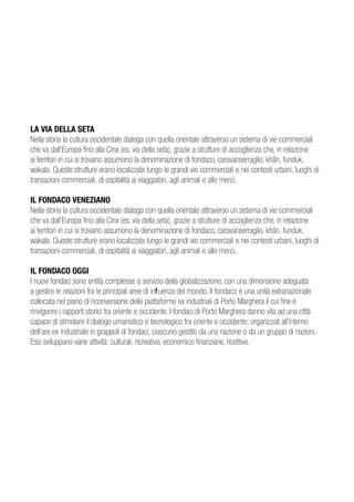 LA VIA DELLA SETA
Nella storia la cultura occidentale dialoga con quella orientale attraverso un sistema di vie commerciali
che va dall’Europa fino alla Cina (es. via della seta), grazie a strutture di accoglienza che, in relazione
ai territori in cui si trovano assumono la denominazione di fondaco, caravanserraglio, khân, funduk,
wakala. Queste strutture erano localizzate lungo le grandi vie commerciali e nei contesti urbani, luoghi di
transazioni commerciali, di ospitalità ai viaggiatori, agli animali e alle merci.

IL FONDACO VENEZIANO
Nella storia la cultura occidentale dialoga con quella orientale attraverso un sistema di vie commerciali
che va dall’Europa fino alla Cina (es. via della seta), grazie a strutture di accoglienza che, in relazione
ai territori in cui si trovano assumono la denominazione di fondaco, caravanserraglio, khân, funduk,
wakala. Queste strutture erano localizzate lungo le grandi vie commerciali e nei contesti urbani, luoghi di
transazioni commerciali, di ospitalità ai viaggiatori, agli animali e alle merci.

IL FONDACO OGGI
I nuovi fondaci sono entità complesse a servizio della globalizzazione, con una dimensione adeguata
a gestire le relazioni fra le principali aree di influenza del mondo. Il fondaco è una unità extranazionale
collocata nel piano di riconversione delle piattaforme ex industriali di Porto Marghera il cui fine è
rinvigorire i rapporti storici fra oriente e occidente. I fondaci di Porto Marghera danno vita ad una città
capace di stimolare il dialogo umanistico e tecnologico fra oriente e occidente; organizzati all’interno
dell’are ex industriale in grappoli di fondaci, ciascuno gestito da una nazione o da un gruppo di nazioni.
Essi sviluppano varie attività: culturali, ricreative, economico finanziarie, ricettive.
 