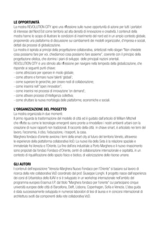 LE OPPORTUNITÀ
La mostra REVOLUTION CITY apre una riflessione sulle nuove opportunità di azione per tutti i portatori
di interesse del Nord Est come territorio ad alta densità di innovazione e creatività. I contenuti della
mostra hanno lo scopo di illustrare le condizioni di inserimento del nord est in un ampio contesto globale,
proponendo una piattaforma di discussione sui cambiamenti dei modelli organizzativi, d’impresa e sociali,
dettati dai processi di globalizzazione.
La mostra è ispirata ai principi della progettazione collaborativa, sintetizzati nello slogan “Non chiedete
cosa possiamo fare per voi, chiediamoci cosa possiamo fare assieme”, coerente con il principio della
progettazione olistica, che domina i piani di sviluppo delle principali nazioni orientali.
REVOLUTION CITY è uno stimolo alla riflessione per navigare nella tempesta della globalizzazione, che
risponde ai seguenti punti chiave:
- come attrezzarsi per operare in modo globale;
- come attrarre e formare nuovi talenti ‘globali’;
- come superare le gerarchie, per creare nodi di collaborazione;
- come inserirsi nell’”open innovation”;
- come inserirsi nei processi di innovazione ‘on demand’;
- come attivare processi d’intelligenza collettiva;
- come sfruttare la nuova morfologia delle piattaforme, economiche e sociali.

L'ORGANIZZAZIONE DEL PROGETTO
La mostra organizzata in due momenti:
Il primo riguarda la trasformazione del modello di città ed è guidato dall’articolo di William Mitchell
che riflette su come le tecnologie emergenti siano pronte a rimodellare i nostri ambienti urbani con la
creazione di nuovi rapporti non tradizionali. Il racconto della città in chiave smart, è articolato nei temi del
lavoro, l’economia, il cibo, l’educazione, i trasporti, la casa.
Marghera fondaco d’oriente avvicina i temi della smart city al futuro del territorio Veneto, attraverso
le esperienze della piattaforma collaborativa VoD. La nuova Via della Seta è la relazione spaziale e
immateriale fra Venezia e l’Oriente. La fine dell’era industriale a Porto Marghera e il nuovo rinascimento
sono propiziati dai fondaci Fondaco d’Oriente, centri di collaborazione internazionale e ospitalità, in un
contesto di riqualificazione dello spazio fisico e biotico, di valorizzazione delle risorse umane.

GLI AUTORI
I contenuti dell’esposizione “Venezia-Marghera Nuovo Fondaco per l’Oriente” si basano sul lavoro di
ricerca della rete collaborativa VoD coordinato dal prof. Giuseppe Longhi. Il progetto nasce dall’esperienza
dei corsi di Urbanistica dello IUAV e si è sviluppato in un workshop internazionale nell’ambito del
programma europeo Erasmus I.P. dal titolo “Marghera fondaco per l’oriente” cui partecipano cinque
università europee delle città di Barcellona, Delft, Lisbona, Copenhagen, Sofia e Venezia. L’idea guida
è stata successivamente sviluppata in numerosi laboratori di tesi di laurea e in concorsi internazionali di
architettura svolti dai componenti della rete collaborativa VoD.
 