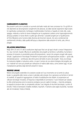 CAMBIAMENTO CLIMATICO
Nei prossimi cento anni è previsto un aumento del livello medio del mare compreso tra i 9 e gli 88 cm
che dipenderà sia dal progressivo scioglimento dei ghiacciai, sia dalla naturale espansione degli oceani.
Un significativo cambiamento morfologico modificherebbe il territorio e l’aspetto di molte città, coste,
spiagge, mettendo a rischio le risorse strategiche per le popolazioni costiere come l’approvigionamento
all’acqua potabile, le risorse ittiche e quelle agro alimentari. I possibili progetti per la riqualificazione
di Porto Marghera sono funzione della dinamica dei fenomeni naturali, che sono condizionati dal
cambiamento climatico, dalla qualità dell’acqua a disposizione dalla variazioni di vento, sole, clima e
pioggia.

RELAZIONI IMMATERIALI
Negli ultimi 20 anni è in atto la sostituzione degli spazi fisici con gli spazi virtuali e cresce l’integrazione
fra i due momenti. Questo influenza le caratteristice dei progetti sul territorio e sull’edificio. Aumentano i
processi di inclusione, la produttività grazie all’incorporazione, i servizi che vengono erogati nello spazio
virtuale. L’applicazione di tecnologie immateriali ha ripercussioni sull’organizzazione sociale e - grazie alla
dematerializzazione - contribuisce alla diminuzione del livello di carico dei progetti. Inizia una sinergia
fra rivoluzione digitale e rivoluzione verde, e si apre il campo ad una visione biologica del progetto, per
cui i materiali non sono più prodotti per sottrazione di materia dalla natura, come avviene oggi, ma per
manipolazione genetica degli elementi presenti in natura.

RISORSE UMANE
Motore del progetto sostenibile è la coesione sociale ed il suo incremento con al centro la cultura
locale. La geografia delle risorse umane è calcolata sulle sinergie che si generano sul territorio in termini
di creatività, di capacità di aggregazione, di livello di soddisfazione dei cittadini, di propensione ad
utilizzare tecnologie innovative, di frequenza e disponibilità di connesione. I nuovi indicatori per valutare
la città contemporanea sono la coscienza ecologica (uso pro capite di energia + impronta ecologica),
la capacità di produrre idee, la complessità culturale, l’uso integrato di strumenti tecnologici, numero di
brevetti, l’indice di benessere (malattie ereditarie, inquinanti, n°persone sulla soglia di povertà), l’accesso
alle reti immateriali, l’indice di felicità.
 
