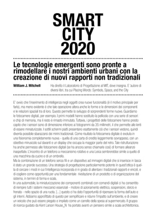 SMART
                                    CITY
                                    2020
Le tecnologie emergenti sono pronte a
rimodellare i nostri ambienti urbani con la
creazione di nuovi rapporti non tradizionali
William J. Mitchell              Ha diretto il Laboratorio di Progettazione al MIT, dove insegna. E ‘autore di
                                 diversi libri, tra cui Placing Words: Symbols, Space, and the City


E’ ovvio che l’inserimento di intelligenza negli oggetti crea nuove funzionalità (è il motivo principale per
farlo), ma meno evidente è che tale operazione altera anche le forme e le dimensioni dei componenti
e le relazioni spaziali tra di loro. Questo permette lo sviluppo di sorprendenti forme nuove. Guardiamo
le fotocamere digitali, per esempio. I primi modelli hanno sostituito la pellicola con una serie di sensori
e chip di memoria, ma il resto è rimasto immutato. Tuttavia, i progettisti delle fotocamere hanno presto
capito che i sensori sono di dimensione inferiore ai fotogrammi da 35 millimetri, il che permette alle lenti
di essere miniaturizzate. I sottili schermi piatti presentano esattamente ciò che i sensori vedono, quindi
diventa possibile sbarazzarsi dei mirini tradizionali. Come risultato la fotocamera digitale è evoluta in
una fisionomia completamente nuova - quella di una carta di credito leggermente sovrappeso, con un
obiettivo minuscolo sul davanti e un display che occupa la maggior parte del retro. Tale ristrutturazione
ha anche permesso alle fotocamere digitali (se ha ancora senso chiamarle così) di formare alleanze
inaspettate. L’incontro di un telefono a meccanismo rotativo e una Leica sembrerebbe simile a quello di
una macchina da cucire e di un ombrello.
Ma la combinazione di un telefono senza fili e un dispositivo ad immagini digitali che si inserisce in tasca
è stato un grande successo. Una strategia di progettazione particolarmente potente in quest’ottica è quel-
la di cercare i modi in cui l’intelligenza incorporata è in grado di allentare i tradizionali rapporti e vincoli, e
di cogliere come opportunità per una fondamentale rivisitazione di un prodotto o di organizzazione del
sistema, in termini di forma e scala.
In una automobile, la miniaturizzazione dei componenti combinati con comandi digitali ci ha consentito
di riempire tutti i sistemi meccanici essenziali - motore di azionamento elettrico, sospensioni, sterzo e
frenata - nello spazio di una ruota. [...] questo ci ha dato l’opportunità di ripensare la forma dell’auto e
gli interni. Abbiamo approfittato di questo per semplificare e ridurre l’impatto sull’ambiente, e di creare
un veicolo che può essere piegato e impilato come un carrello della spesa al supermercato. Il gruppo
di ricerca guidato da Kent Larson House_N ha portato avanti un pensiero simile a scala architettonica.
 