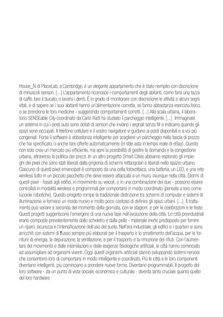 House_N di PlaceLab, a Cambridge, è un elegante appartamento che è stato riempito con discrezione
di minuscoli sensori. [...] L’appartamento riconosce i comportamenti degli abitanti, come farsi una tazza
di caffè, fare il bucato, o lavarsi i denti. È in grado di monitorare con discrezione le attività e alcuni segni
vitali, e di sapere se i suoi abitanti hanno un’alimentazione corretta, se fanno abbastanza esercizio fisico,
o se prendono le loro medicine - suggerendo comportamenti corretti. [...] Alla scala urbana, il labora-
torio SENSEable City coordinato da Carlo Ratti ha studiato il parcheggio intelligente. [...] Immaginate
un sistema in cui i posti auto sono dotati di sensori che inviano i segnali senza fili e indicano quando gli
spazi sono occupati. Il telefono cellulare e il vostro navigatore vi guidano ai posti disponibili e a voi più
congeniali. Forse il software è abbastanza intelligente per scegliere un parcheggio nella fascia di prezzo
che hai specificato, o anche fare offerte automaticamente (in stile asta in tempo reale di eBay). Questo
non solo crea un mercato più efficiente, ma apre la possibilità di gestire la domanda e la congestione
urbana, attraverso la politica dei prezzi. In un altro progetto Smart Cities abbiamo esplorato gli impie-
ghi dei pixel che sono stati liberati dalla prigionia di schermi rettangolari e liberati nello spazio urbano.
Ciascuno di questi pixel emancipati è composto da una cella fotovoltaica, una batteria, un LED, e una rete
wireless tutto in un piccolo pacchetto che deve essere attaccata a un muro, ovunque nella città. Stormi di
questi pixel - fissati agli edifici, in movimento su veicoli, o in una combinazione dei due - possono essere
controllati in modalità wireless e programmati per comportarsi in modo coordinato (pensate a loro come
lucciole robotiche). Questo progetto rompe la tradizionale distinzione tra schermi di computer e sistemi di
illuminazione, e fornisce un modo nuovo e molto poco costoso di definire gli spazi urbani. [...] Il tratta-
mento può variare a seconda del momento della giornata, con le stagioni, e per le celebrazioni e le feste.
Questi progetti suggeriscono l’emergere di una nuova fase nell’evoluzione della città. Le città preindustriali
erano composte prevalentemente dallo scheletro e dalla pelle - materiale inerte predisposto per fornire
un riparo, sicurezza e l’intensificazione dell’uso del suolo. Nell’era industriale, gli edifici e i quartieri si sono
arricchiti con sistemi di flusso sempre più elaborati per il trasporto e lo smaltimento dell’acqua, per le for-
niture di energia, la depurazione, la ventilazione, e per il trasporto e la rimozione dei rifiuti. Con l’aumen-
tare del movimento e delle interrelazioni e delle esigenze fisiologiche artificiali, le città hanno cominciato
ad assomigliare ad organismi viventi. Oggi questi organismi artificiali stanno sviluppando sistemi nervosi
che consentono loro di comportarsi in modo intelligente e coordinato. Più le città e le loro componenti
diventano intelligenti, più cominciano a prendere nuove forme. Diventano programmabili. Il progetto del
loro software - da un punto di vista sociale, economico e culturale - diventa tanto cruciale quanto quello
del loro hardware.
 