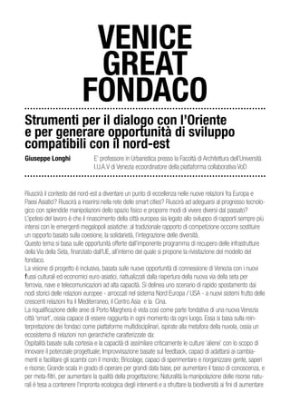 VENICE
                           GREAT
                          FONDACO
Strumenti per il dialogo con l’Oriente
e per generare opportunità di sviluppo
compatibili con il nord-est
Giuseppe Longhi                 E’ professore in Urbanistica presso la Facoltà di Architettura dell’Università
                                I.U.A.V di Venezia ecoordinatore della piattaforma collaborativa VoD


Riuscirà il contesto del nord-est a diventare un punto di eccellenza nelle nuove relazioni fra Europa e
Paesi Asiatici? Riuscirà a inserirsi nella rete delle smart cities? Riuscirà ad adeguarsi al progresso tecnolo-
gico con splendide manipolazioni dello spazio fisico e proporre modi di vivere diversi dal passato?
L’ipotesi del lavoro è che il rinascimento della città europea sia legato allo sviluppo di rapporti sempre più
intensi con le emergenti megalopoli asiatiche: al tradizionale rapporto di competizione occorre sostituire
un rapporto basato sulla coesione, la solidarietà, l’integrazione delle diversità.
Questo tema si basa sulle opportunità offerte dall’imponente programma di recupero delle infrastrutture
della Via della Seta, finanziato dall’UE, all’interno del quale si propone la rivisitazione del modello del
fondaco.
La visione di progetto è inclusiva, basata sulle nuove opportunità di connessione di Venezia con i nuovi
flussi culturali ed economici euro-asiatici, riattualizzati dalla riapertura della nuova via della seta per
ferrovia, nave e telecomunicazioni ad alta capacità. Si delinea uno scenario di rapido spostamento dai
nodi storici delle relazioni europee - arroccati nel sistema Nord Europa / USA - a nuovi sistemi frutto delle
crescenti relazioni fra il Mediterraneo, il Centro Asia e la Cina.
La riqualificazione delle aree di Porto Marghera è vista così come parte fondativa di una nuova Venezia
città ‘smart’, ossia capace di essere raggiunta in ogni momento da ogni luogo. Essa si basa sulla rein-
terpretazione dei fondaci come piattaforme multidisciplinari, ispirate alla metafora della nuvola, ossia un
ecosistema di relazioni non gerarchiche caratterizzate da:
Ospitalità basate sulla cortesia e la capacità di assimilare criticamente le culture ‘aliene’ con lo scopo di
innovare il potenziale progettuale; Improvvisazione basate sul feedback, capaci di adattarsi ai cambia-
menti e facilitare gli scambi con il mondo; Bricolage, capaci di sperimentare e riorganizzare gente, saperi
e risorse; Grande scala in grado di operare per grandi data base, per aumentare il tasso di conoscenza, e
per meta-filtri, per aumentare la qualità della progettazione; Naturalità la manipolazione delle risorse natu-
rali è tesa a contenere l’impronta ecologica degli interventi e a sfruttare la biodiversità ai fini di aumentare
 