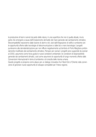 la produzione di beni e servizi da parte della natura, in una superficie che non è quella attuale, ma la
parte che emergerà a causa dell’innalzamento del livello del mare generato dal cambiamento climatico;
Biocompatibilità nasceranno dalla fusione di atomi e bit, cioè dall’integrazione di edifici e ambiente con
le opportunità offerte dalle tecnologie di telecomunicazione e dalle bio e nano tecnologie. I progetti
punteranno alla dematerializzazione per non influire negativamente sul territorio di Porto Marghera profon-
damente modificato dal cambiamento climatico; Pensare per scenari i progetti sono supportati da scenari
al 2050, assumono come forza guida le nuove condizioni ambientali e le condizioni di bioproduttività
generate dai cambiamenti climatici, così come assumono le opportunità di lungo momento offerte dalle
Convenzioni internazionali in tema di ambiente e di crescita delle risorse umane.
Questo progetto si propone come abaco per un dialogo innovativo fra il Nord Est e l’Oriente nella convin-
zione di generare nuove opportunità di sviluppo compatibili per l’intera regione.
 
