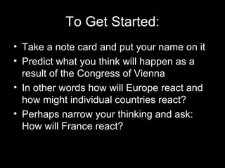 To Get Started:
• Take a note card and put your name on it
• Predict what you think will happen as a
  result of the Congress of Vienna
• In other words how will Europe react and
  how might individual countries react?
• Perhaps narrow your thinking and ask:
  How will France react?
 