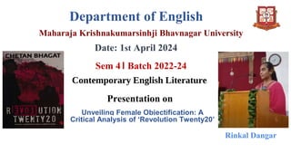 Department of English
Maharaja Krishnakumarsinhji Bhavnagar University
Date: 1st April 2024
Sem 4। Batch 2022-24
Contemporary English Literature
Presentation on
Unveiling Female Objectification: A
Critical Analysis of ‘Revolution Twenty20’
Rinkal Dangar
 