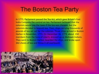 The Boston Tea Party
In 1773, Parliament passed the Tea Act, which gave Britain’s East
India Company the control on tea. Parliament believed that the
colonists would pay the taxes if the tea was cheaper, but the
colonists decided to boycott tea. Then, ships carrying thousands of
pounds of tea set sail for the colonies. Three ships arrived in Boston
Harbor in November, 1773. On December 16, 1773, about 150
members from the Sons of Liberty dressed up as Mohawk Indians.
They went to Boston Harbor, boarded the ships, and broke open
342 chests of tea and threw it all overboard.
 