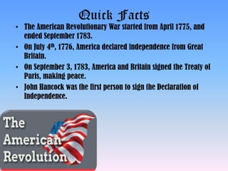 Quick Facts
• The American Revolutionary War started from April 1775, and
ended September 1783.
• On July 4th, 1776, America declared independence from Great
Britain.
• On September 3, 1783, America and Britain signed the Treaty of
Paris, making peace.
• John Hancock was the first person to sign the Declaration of
Independence.
 