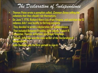 The Declaration of Independence
• Thomas Paine wrote a pamphlet called, Common Sense, telling the
colonists that they should rule themselves.
• On June 7, 1776, Richard Henry Lee, from Virginia, and said that the 13
colonies didn’t owe loyalty to the king anymore.
• They decided to wrote a declaration for independence.
• That included Benjamin Franklin, John Adams, Robert R.
Livingston, Thomas Jefferson, and Roger Sherman.
• Thomas Jefferson was the main writer of the Declaration of
Independence.
• John Hancock was the first person to sign it.
 