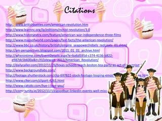 Citations
http://www.britishbattles.com/american-revolution.htm
http://www.learnnc.org/lp/editions/nchist-revolution/3.0
http://www.historyextra.com/feature/american-war-independence-three-films
http://www.mapsofworld.com/pages/fast-facts/the-american-revolution/
http://www.bbc.co.uk/history/british/empire_seapower/rebels_redcoats_01.shtml
http://am-perspectives.blogspot.com/2011_01_01_archive.html
http://whenintime.com/EventDetails.aspx?e=ba6d595d-c374-4136-b822-
e987dc5b600a&t=/tl/jstewart_2013/American_Revolution/
http://dailycaller.com/2012/11/26/texas-schools-teach-boston-tea-party-as-act-of-terrorism/
http://www.backgroundlabs.com/
http://footage.shutterstock.com/clip-697822-stock-footage-looping-emoticon-animation-bye.html
http://www.clker.com/clipart-4261.html
http://www.catsdo.com/bye-i-love-you/
http://icommunity.ie/2012/11/13/goodbye-linkedin-events-well-miss-you/bye/
 