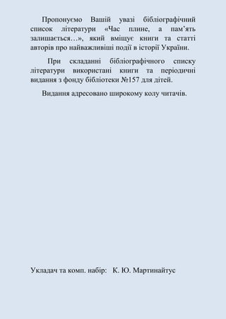 Пропонуємо Вашій увазі бібліографічний
список літератури «Час плине, а пам’ять
залишається…», який вміщує книги та статті
авторів про найважливіші події в історії України.
При складанні бібліографічного списку
літератури використані книги та періодичні
видання з фонду бібліотеки №157 для дітей.
Видання адресовано широкому колу читачів.
Укладач та комп. набір: К. Ю. Мартинайтус
 