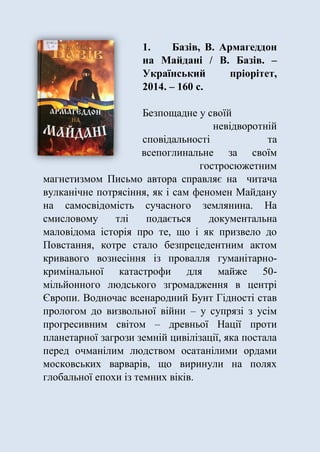1. Базів, В. Армагеддон
на Майдані / В. Базів. –
Український пріорітет,
2014. – 160 с.
Безпощадне у своїй
невідворотній
сповідальності та
всепоглинальне за своїм
гостросюжетним
магнетизмом Письмо автора справляє на читача
вулканічне потрясіння, як і сам феномен Майдану
на самосвідомість сучасного землянина. На
смисловому тлі подається документальна
маловідома історія про те, що і як призвело до
Повстання, котре стало безпрецедентним актом
кривавого вознесіння із провалля гуманітарно-
кримінальної катастрофи для майже 50-
мільйонного людського згромадження в центрі
Європи. Водночас всенародний Бунт Гідності став
прологом до визвольної війни – у супрязі з усім
прогресивним світом – древньої Нації проти
планетарної загрози земній цивілізації, яка постала
перед очманілим людством осатанілими ордами
московських варварів, що виринули на полях
глобальної епохи із темних віків.
 
