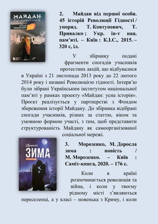 2. Майдан від першої особи.
45 історій Революції Гідності /
упоряд. Т. Ковтунович, Т.
Привалко ; Укр. ін-т нац.
пам’яті. – Київ : К.І.С., 2015. –
320 с, іл.
У збірнику подані
фрагменти спогадів учасників
протестних акцій, що відбувалися
в Україні з 21 листопада 2013 року до 22 лютого
2014 року і названі Революцією гідності. Інтерв’ю
були зібрані Українським інститутом національної
пам’яті у рамках проекту «Майдан: усна історія».
Проєкт реалізується у партнерстві з Фондом
збереження історії Майдану. До збірника відібрані
спогади учасників, різних за статтю, віком та
умовною формою участі, з тим, щоб представити
структурованість Майдану як самоорганізованої
соціальної мережі.
3. Морозенко, М. Доросла
зима : повість /
М. Морозенко. – Київ :
Саміт-книга, 2020. – 176 с.
Коли в країні
розпочинається революція та
війна, і коли у твоєму
рідному місті з’являються
переселенці, а у класі – новенька з Криму, і коли
 