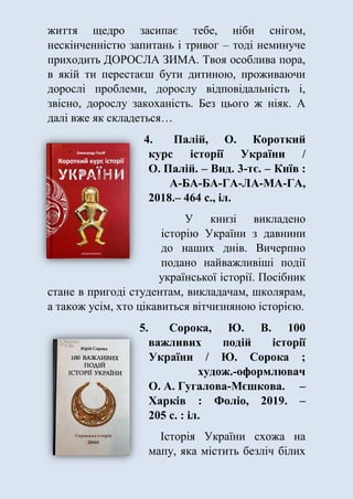 життя щедро засипає тебе, ніби снігом,
нескінченністю запитань і тривог – тоді неминуче
приходить ДОРОСЛА ЗИМА. Твоя особлива пора,
в якій ти перестаєш бути дитиною, проживаючи
дорослі проблеми, дорослу відповідальність і,
звісно, дорослу закоханість. Без цього ж ніяк. А
далі вже як складеться…
4. Палій, О. Короткий
курс історії України /
О. Палій. – Вид. 3-тє. – Київ :
А-БА-БА-ГА-ЛА-МА-ГА,
2018.– 464 с., іл.
У книзі викладено
історію України з давнини
до наших днів. Вичерпно
подано найважливіші події
української історії. Посібник
стане в пригоді студентам, викладачам, школярам,
а також усім, хто цікавиться вітчизняною історією.
5. Сорока, Ю. В. 100
важливих подій історії
України / Ю. Сорока ;
худож.-оформлювач
О. А. Гугалова-Мєшкова. –
Харків : Фоліо, 2019. –
205 с. : іл.
Історія України схожа на
мапу, яка містить безліч білих
 