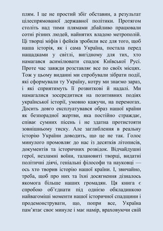 плям. І це не простий збіг обставин, а результат
цілеспрямованої державної політики. Протягом
століть над тими плямами дбайливо працювали
сотні різних людей, найнятих владою метрополій.
Ці творці міфів і фейків зробили все для того, щоб
наша історія, як і сама Україна, постала перед
нащадками у світлі, вигідному для тих, хто
намагався асимілювати спадок Київської Русі.
Проте час завжди розставляє все по своїх місцях.
Тож у цьому виданні ми спробували зібрати події,
які сформували ту Україну, котру ми знаємо зараз,
і які сприятимуть її розвиткові й надалі. Ми
намагалися зосередитися на позитивних подіях
української історії, умовно кажучи, на перемогах.
Досить довго експлуатувався образ нашої країни
як безпорадної жертви, яка постійно страждає,
співає сумних пісень і не здатна протистояти
зовнішньому тиску. Але заглиблення в реальну
історію України доводить, що це не так. Голос
минулого промовляє до нас із десятків літописів,
документів та історичних розвідок. Відчайдушні
герої, незламні воїни, талановиті творці, видатні
політичні діячі, геніальні філософи та науковці —
ось хто творив історію нашої країни. І, звичайно,
треба, щоб про них та їхні досягнення дізналось
якомога більше наших громадян. Ця книга є
спробою об’єднати під однією обкладинкою
найвагоміші моменти нашої історичної спадщини і
продемонструвати, що, попри все, Україна
пам’ятає своє минуле і має намір, враховуючи свій
 