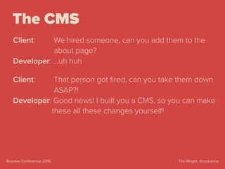 Tim Wright, @csskarmaRevolve Conference 2016
The CMS
Client: We hired someone, can you add them to the 
about page?
Developer: …uh huh
Client: That person got ﬁred, can you take them down 
ASAP?!
Developer: Good news! I built you a CMS, so you can make  
these all these changes yourself!
 