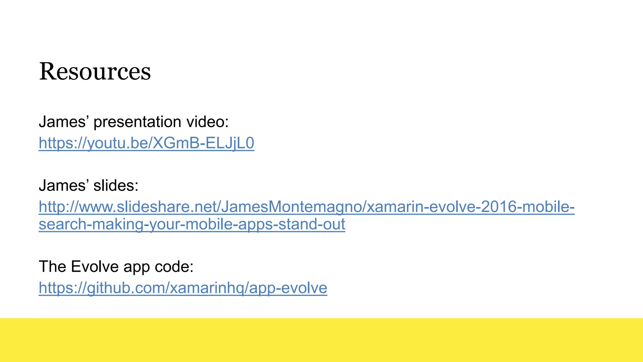 Resources
James’ presentation video:
https://youtu.be/XGmB-ELJjL0
James’ slides:
http://www.slideshare.net/JamesMontemagno/xamarin-evolve-2016-mobile-
search-making-your-mobile-apps-stand-out
The Evolve app code:
https://github.com/xamarinhq/app-evolve
 