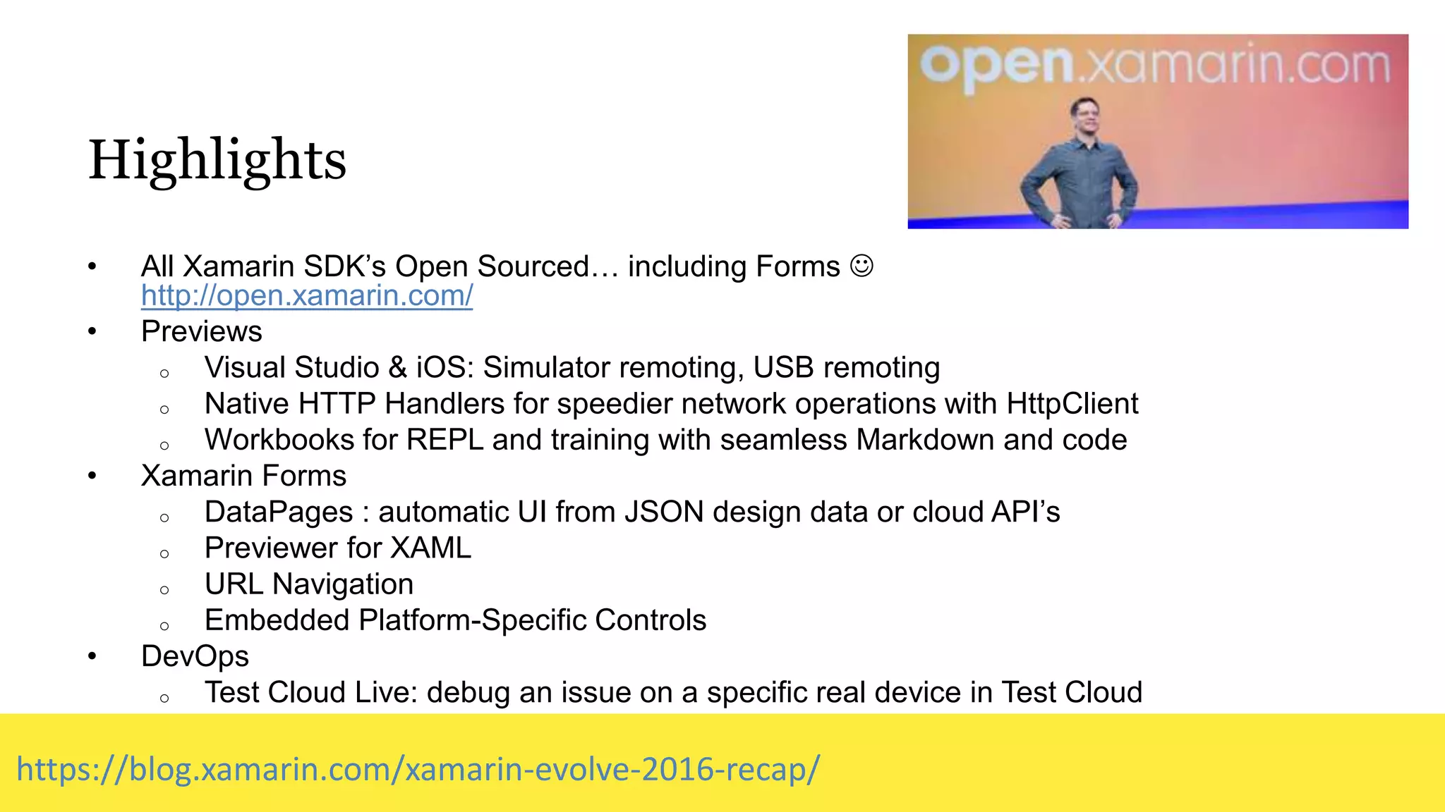 Highlights
• All Xamarin SDK’s Open Sourced… including Forms 
http://open.xamarin.com/
• Previews
o Visual Studio & iOS: Simulator remoting, USB remoting
o Native HTTP Handlers for speedier network operations with HttpClient
o Workbooks for REPL and training with seamless Markdown and code
• Xamarin Forms
o DataPages : automatic UI from JSON design data or cloud API’s
o Previewer for XAML
o URL Navigation
o Embedded Platform-Specific Controls
• DevOps
o Test Cloud Live: debug an issue on a specific real device in Test Cloud
https://blog.xamarin.com/xamarin-evolve-2016-recap/
 