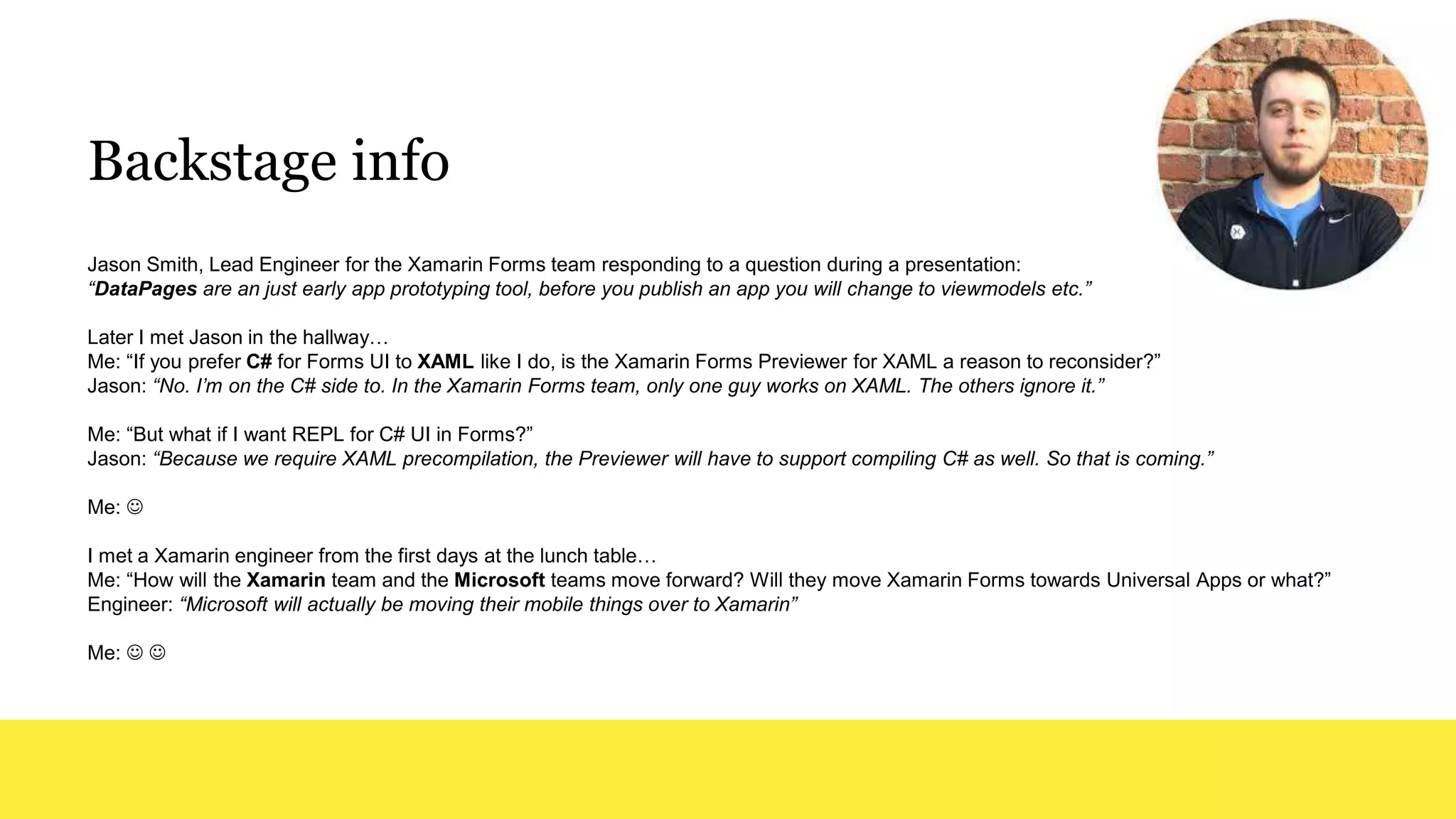 Backstage info
Jason Smith, Lead Engineer for the Xamarin Forms team responding to a question during a presentation:
“DataPages are an just early app prototyping tool, before you publish an app you will change to viewmodels etc.”
Later I met Jason in the hallway…
Me: “If you prefer C# for Forms UI to XAML like I do, is the Xamarin Forms Previewer for XAML a reason to reconsider?”
Jason: “No. I’m on the C# side to. In the Xamarin Forms team, only one guy works on XAML. The others ignore it.”
Me: “But what if I want REPL for C# UI in Forms?”
Jason: “Because we require XAML precompilation, the Previewer will have to support compiling C# as well. So that is coming.”
Me: 
I met a Xamarin engineer from the first days at the lunch table…
Me: “How will the Xamarin team and the Microsoft teams move forward? Will they move Xamarin Forms towards Universal Apps or what?”
Engineer: “Microsoft will actually be moving their mobile things over to Xamarin”
Me:  
 