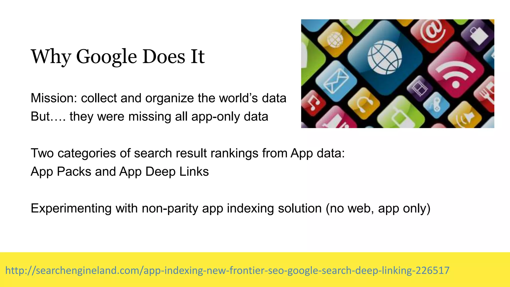 Why Google Does It
Mission: collect and organize the world’s data
But…. they were missing all app-only data
Two categories of search result rankings from App data:
App Packs and App Deep Links
Experimenting with non-parity app indexing solution (no web, app only)
http://searchengineland.com/app-indexing-new-frontier-seo-google-search-deep-linking-226517
 