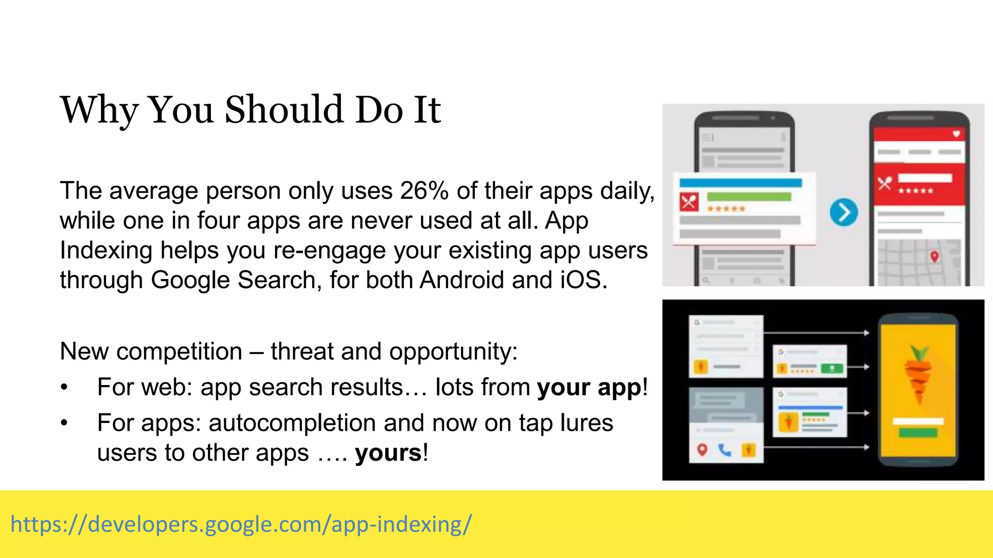 Why You Should Do It
The average person only uses 26% of their apps daily,
while one in four apps are never used at all. App
Indexing helps you re-engage your existing app users
through Google Search, for both Android and iOS.
New competition – threat and opportunity:
• For web: app search results… lots from your app!
• For apps: autocompletion and now on tap lures
users to other apps …. yours!
https://developers.google.com/app-indexing/
 